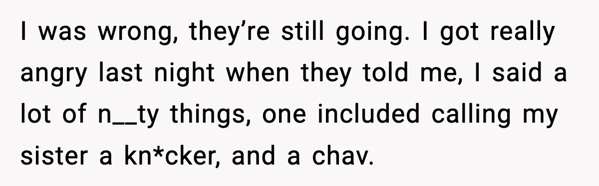I was wrong, they’re still going. I got really angry last night when they told me, I said a lot of n__ty things, one included calling my sister a kn*cker,...