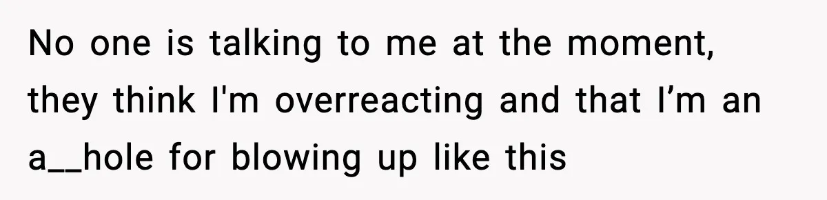 No one is talking to me at the moment, they think I'm overreacting and that I’m an a__hole for blowing up like this