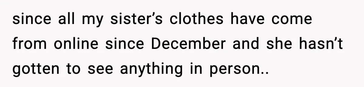 since all my sister’s clothes have come from online since December and she hasn’t gotten to see anything in person..