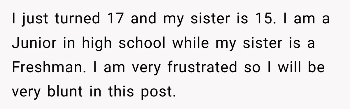 I just turned 17 and my sister is 15. I am a Junior in high school while my sister is a Freshman. I am very frustrated so I will be...