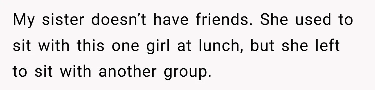 My sister doesn’t have friends. She used to sit with this one girl at lunch, but she left to sit with another group.