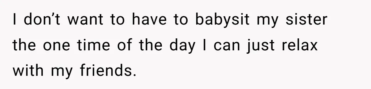 I don’t want to have to babysit my sister the one time of the day I can just relax with my friends.