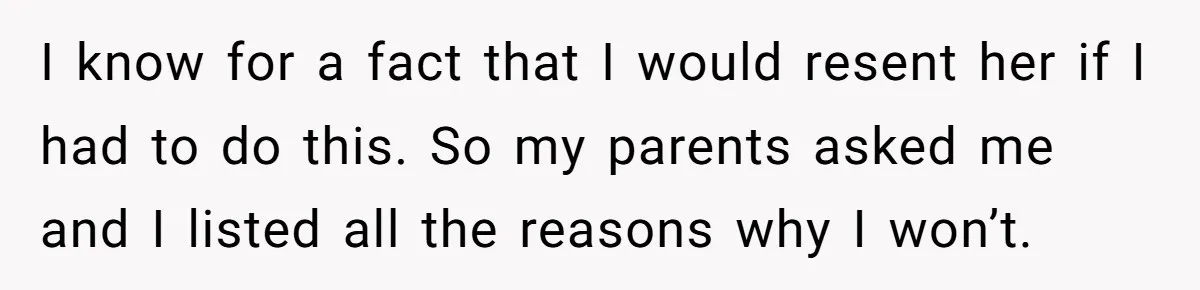 I know for a fact that I would resent her if I had to do this. So my parents asked me and I listed all the reasons why I won’t.