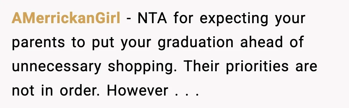 AMerrickanGirl - NTA for expecting your parents to put your graduation ahead of unnecessary shopping. Their priorities are not in order. However . . .
