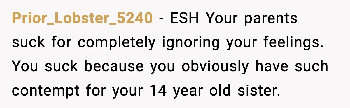 Prior_Lobster_5240 - ESH Your parents suck for completely ignoring your feelings. You suck because you obviously have such contempt for your 14 year old sister.