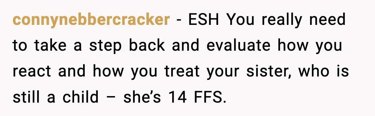 connynebbercracker - ESH You really need to take a step back and evaluate how you react and how you treat your sister, who is still a child – she’s 14...