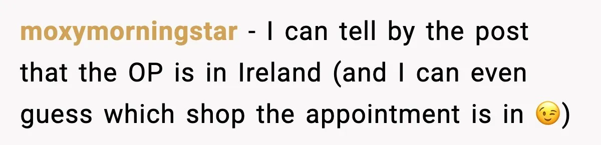 moxymorningstar - I can tell by the post that the OP is in Ireland (and I can even guess which shop the appointment is in 😉)