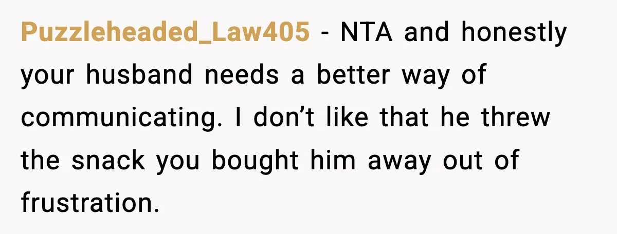 Puzzleheaded_Law405 - NTA and honestly your husband needs a better way of communicating. I don’t like that he threw the snack you bought him away out of frustration.