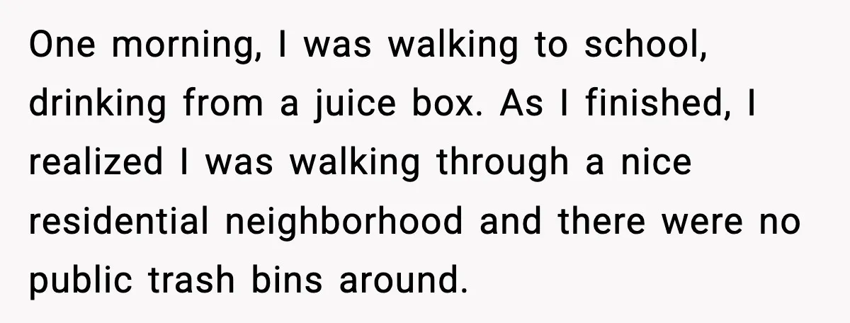 One morning, I was walking to school, drinking from a juice box. As I finished, I realized I was walking through a nice residential neighborhood and there were no public...