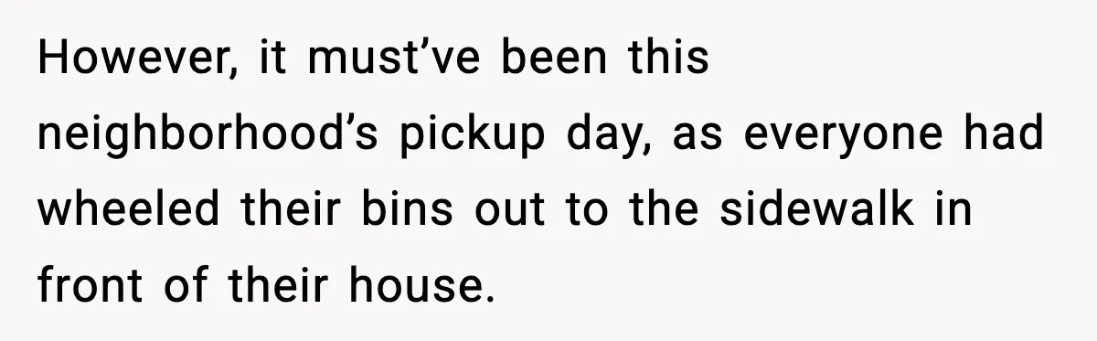 However, it must’ve been this neighborhood’s pickup day, as everyone had wheeled their bins out to the sidewalk in front of their house.