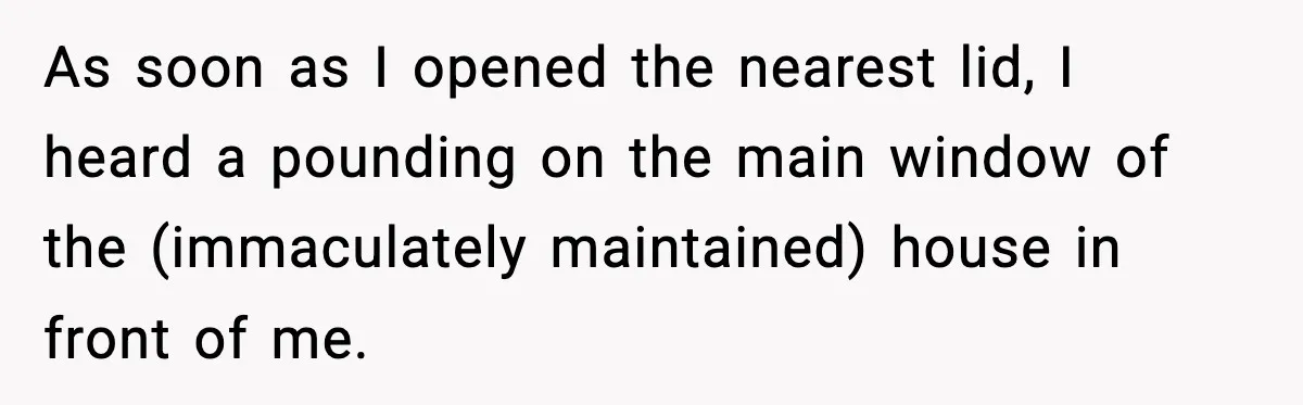 As soon as I opened the nearest lid, I heard a pounding on the main window of the (immaculately maintained) house in front of me.