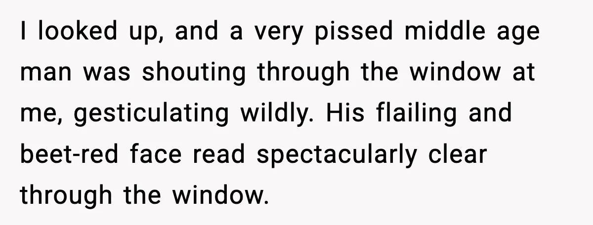 I looked up, and a very pissed middle age man was shouting through the window at me, gesticulating wildly. His flailing and beet-red face read spectacularly clear through the window.