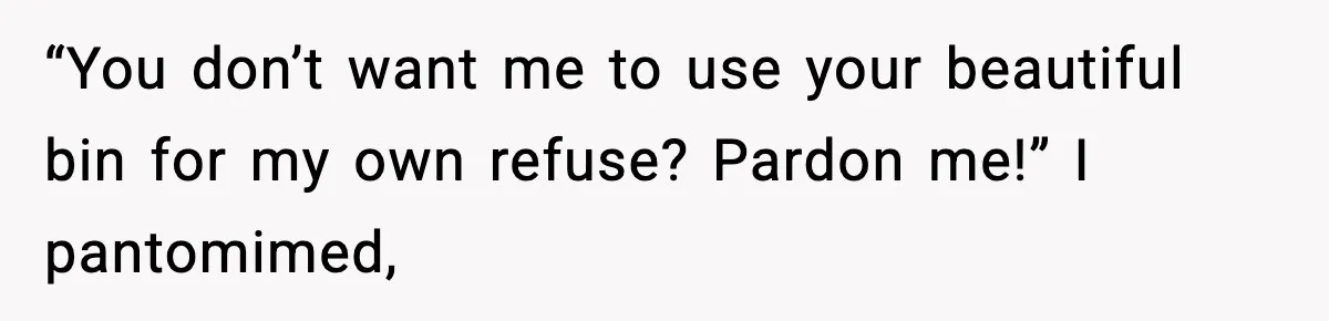 “You don’t want me to use your beautiful bin for my own refuse? Pardon me!” I pantomimed,