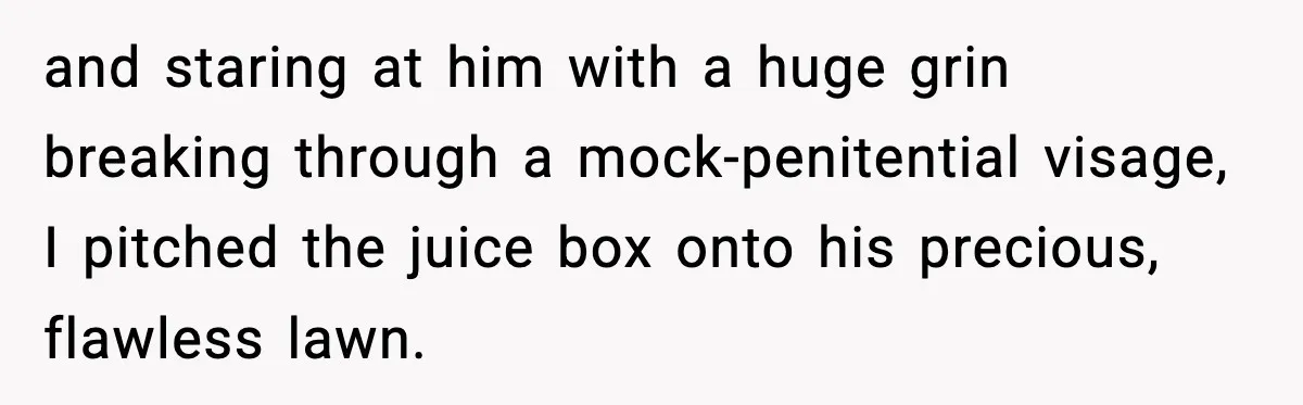 and staring at him with a huge grin breaking through a mock-penitential visage, I pitched the juice box onto his precious, flawless lawn.