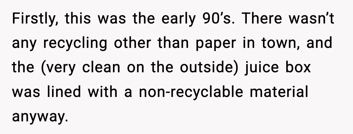 Firstly, this was the early 90’s. There wasn’t any recycling other than paper in town, and the (very clean on the outside) juice box was lined with a non-recyclable material...