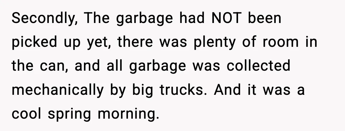 Secondly, The garbage had NOT been picked up yet, there was plenty of room in the can, and all garbage was collected mechanically by big trucks. And it was a...