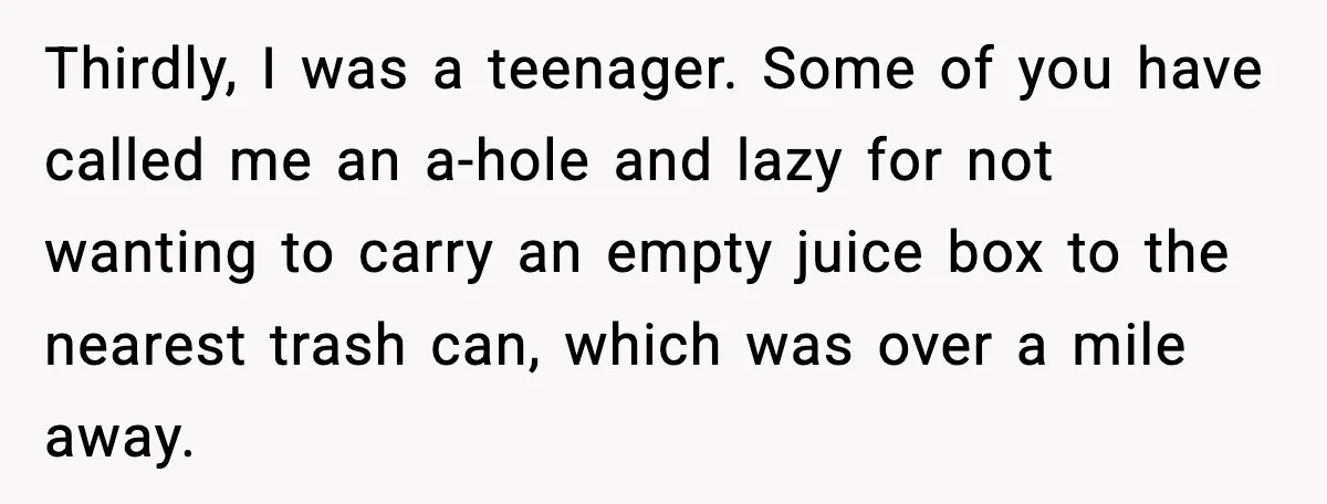Thirdly, I was a teenager. Some of you have called me an a-hole and lazy for not wanting to carry an empty juice box to the nearest trash can, which...