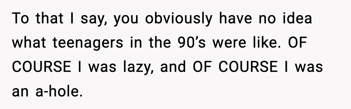 To that I say, you obviously have no idea what teenagers in the 90’s were like. OF COURSE I was lazy, and OF COURSE I was an a-hole.