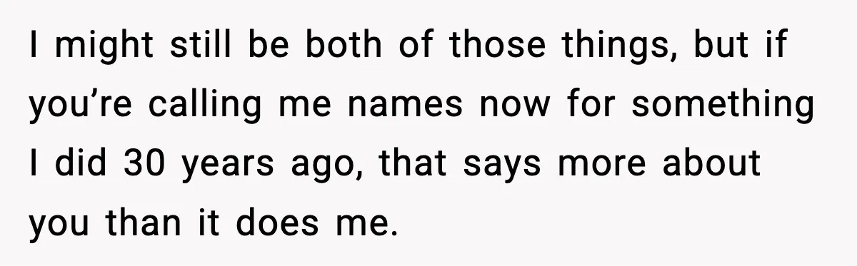 I might still be both of those things, but if you’re calling me names now for something I did 30 years ago, that says more about you than it does...