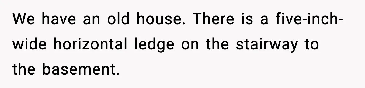 We have an old house. There is a five-inch-wide horizontal ledge on the stairway to the basement.