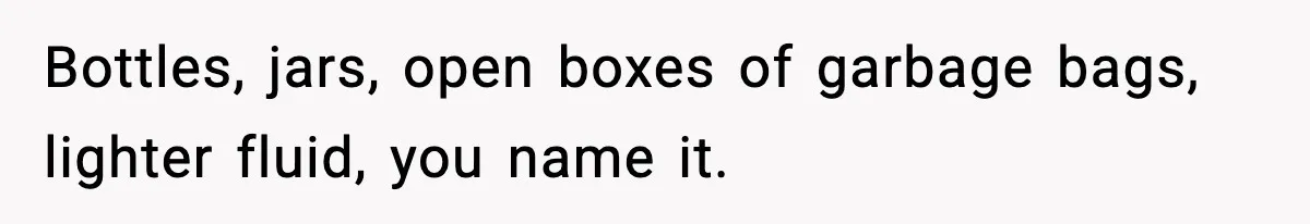 Bottles, jars, open boxes of garbage bags, lighter fluid, you name it.