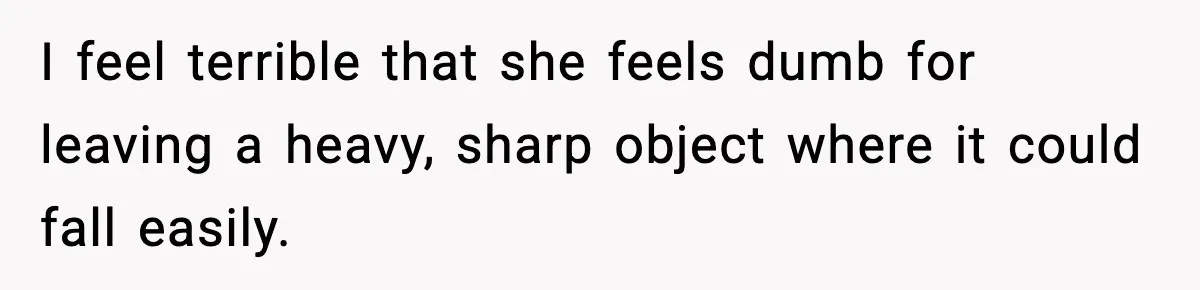 I feel terrible that she feels dumb for leaving a heavy, sharp object where it could fall easily.