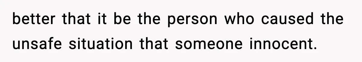 better that it be the person who caused the unsafe situation that someone innocent.