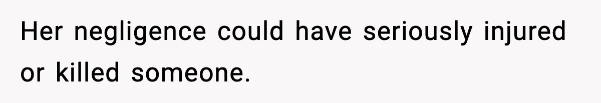 Her negligence could have seriously injured or killed someone.