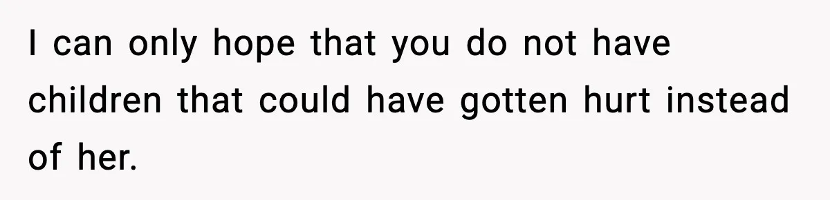 I can only hope that you do not have children that could have gotten hurt instead of her.
