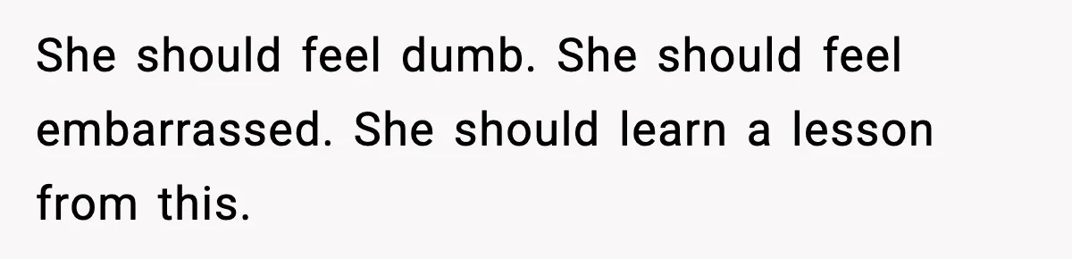 She should feel dumb. She should feel embarrassed. She should learn a lesson from this.
