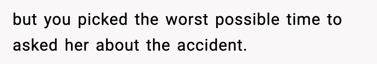 but you picked the worst possible time to asked her about the accident.