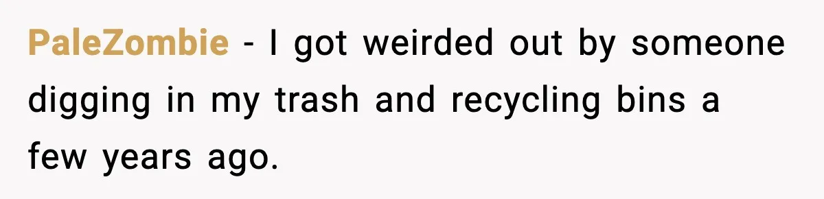 PaleZombie - I got weirded out by someone digging in my trash and recycling bins a few years ago.