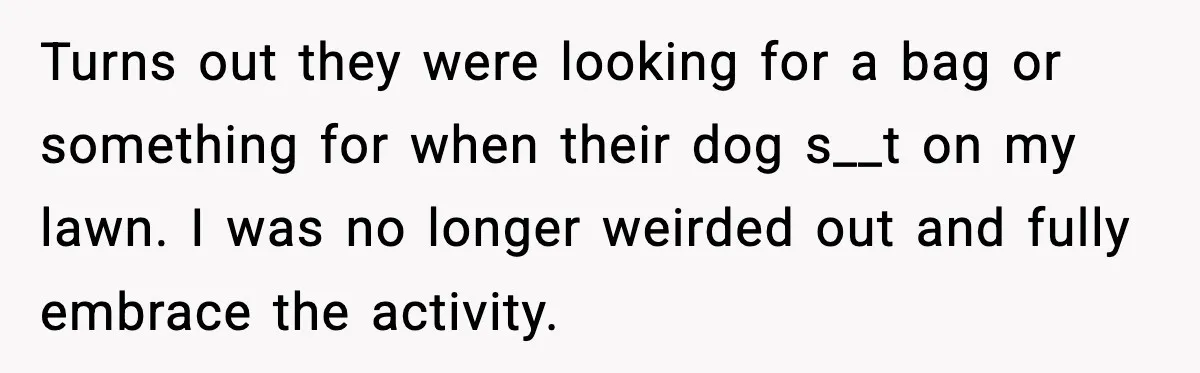 Turns out they were looking for a bag or something for when their dog s__t on my lawn. I was no longer weirded out and fully embrace the activity.