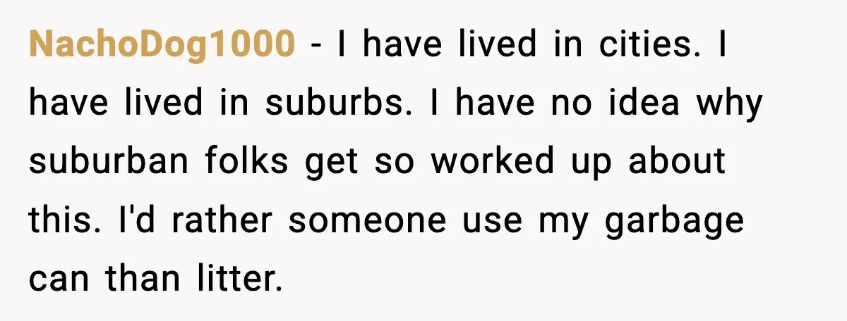 NachoDog1000 - I have lived in cities. I have lived in suburbs. I have no idea why suburban folks get so worked up about this. I'd rather someone use my...