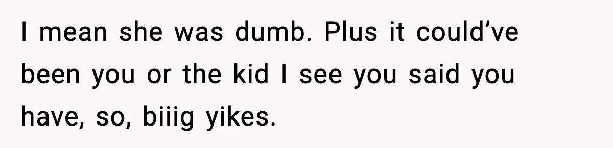 I mean she was dumb. Plus it could’ve been you or the kid I see you said you have, so, biiig yikes.
