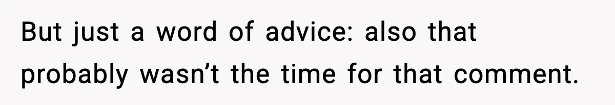 But just a word of advice: also that probably wasn’t the time for that comment.