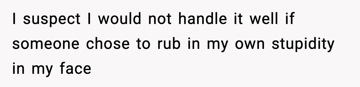 I suspect I would not handle it well if someone chose to rub in my own stupidity in my face