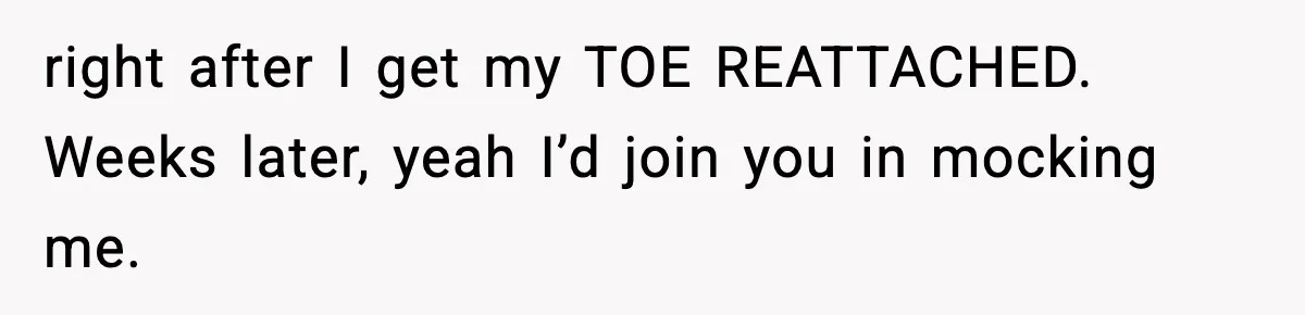 right after I get my TOE REATTACHED. Weeks later, yeah I’d join you in mocking me.