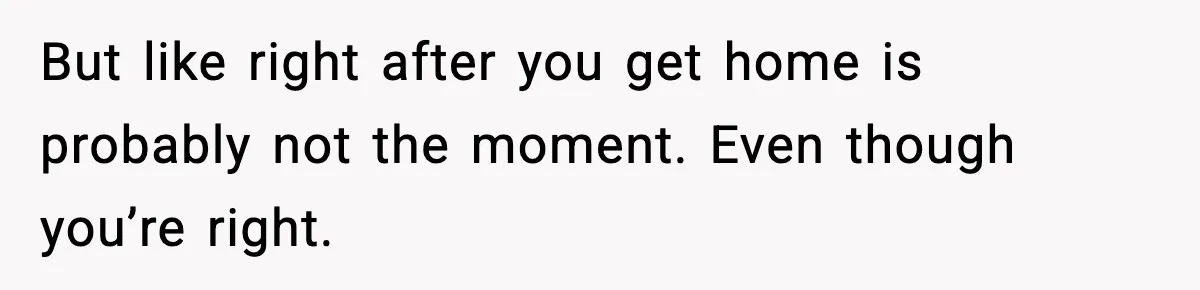 But like right after you get home is probably not the moment. Even though you’re right.