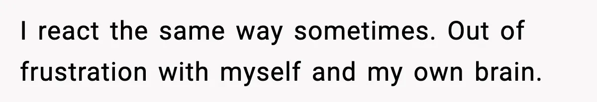 I react the same way sometimes. Out of frustration with myself and my own brain.