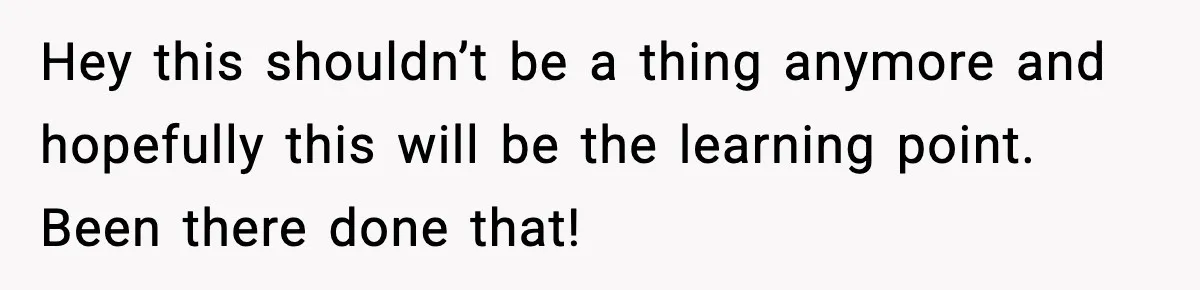 Hey this shouldn’t be a thing anymore and hopefully this will be the learning point. Been there done that!