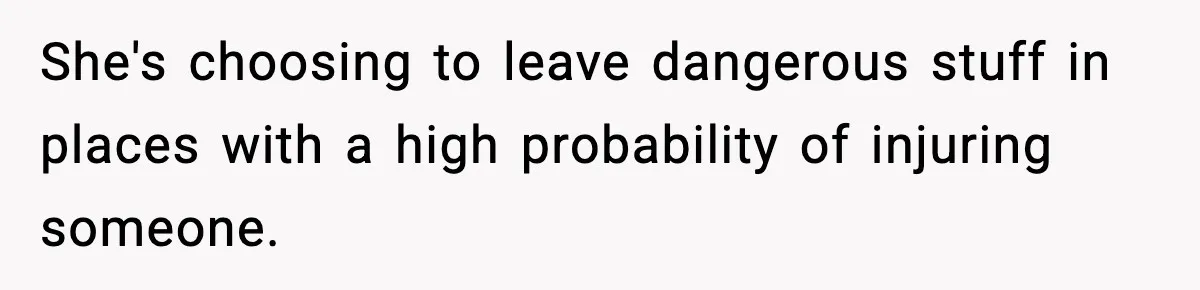 She's choosing to leave dangerous stuff in places with a high probability of injuring someone.