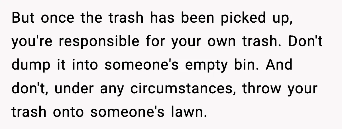 But once the trash has been picked up, you're responsible for your own trash. Don't dump it into someone's empty bin. And don't, under any circumstances, throw your trash onto...