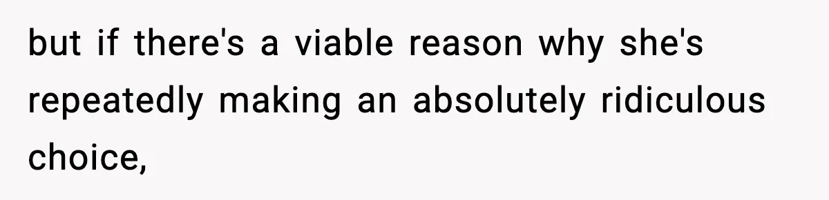but if there's a viable reason why she's repeatedly making an absolutely ridiculous choice,