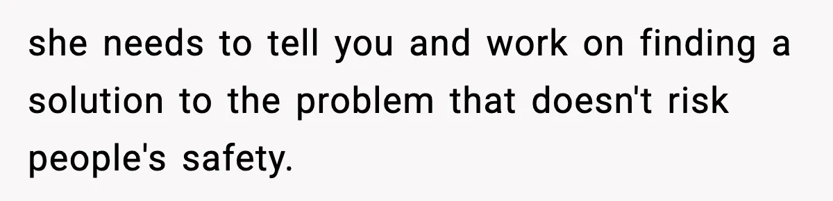 she needs to tell you and work on finding a solution to the problem that doesn't risk people's safety.