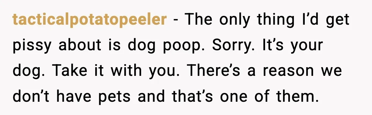 tacticalpotatopeeler - The only thing I’d get pissy about is dog poop. Sorry. It’s your dog. Take it with you. There’s a reason we don’t have pets and that’s one...