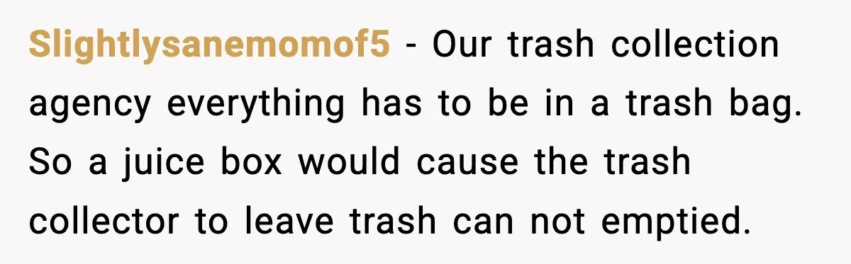 Slightlysanemomof5 - Our trash collection agency everything has to be in a trash bag. So a juice box would cause the trash collector to leave trash can not emptied.