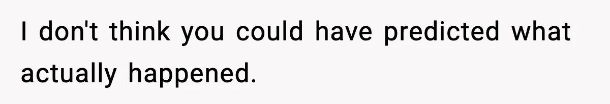 I don't think you could have predicted what actually happened.