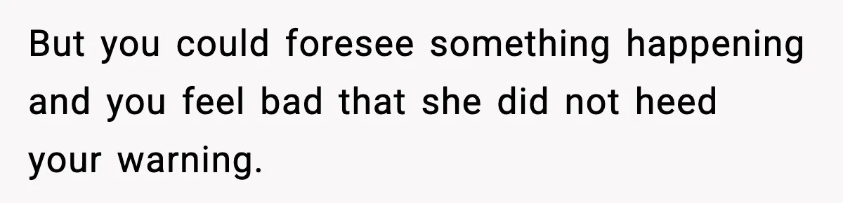 But you could foresee something happening and you feel bad that she did not heed your warning.