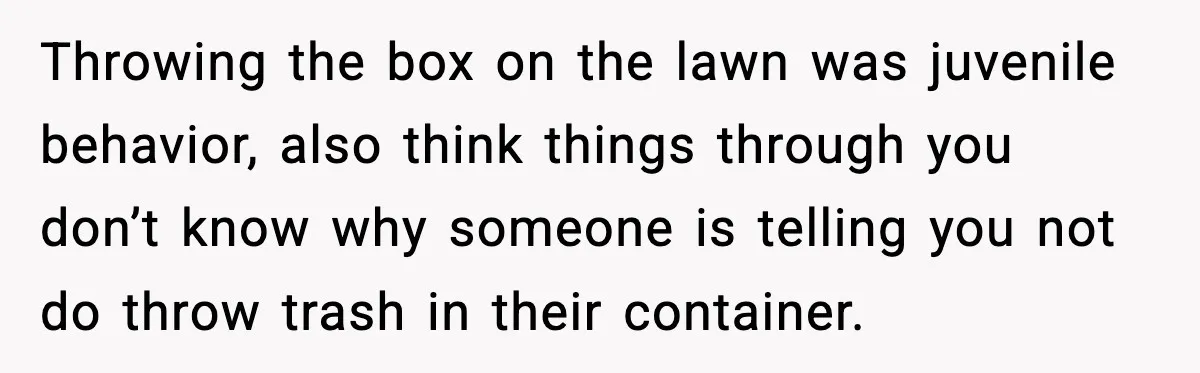 Throwing the box on the lawn was juvenile behavior, also think things through you don’t know why someone is telling you not do throw trash in their container.